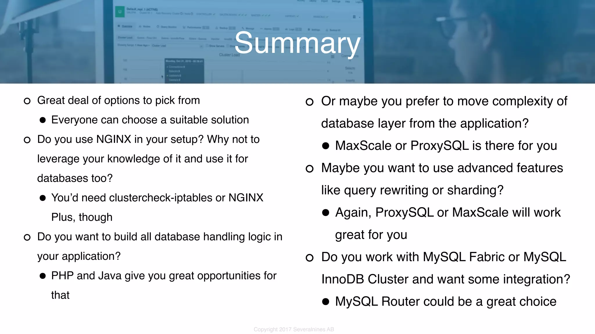 Copyright 2017 Severalnines AB Great deal of options to pick from •Everyone can choose a suitable solution Do you use NGINX in your setup? Why not to leverage your knowledge of it and use it for databases too? •You’d need clustercheck-iptables or NGINX Plus, though Do you want to build all database handling logic in your application? •PHP and Java give you great opportunities for that Summary Or maybe you prefer to move complexity of database layer from the application? •MaxScale or ProxySQL is there for you Maybe you want to use advanced features like query rewriting or sharding? •Again, ProxySQL or MaxScale will work great for you Do you work with MySQL Fabric or MySQL InnoDB Cluster and want some integration? •MySQL Router could be a great choice 