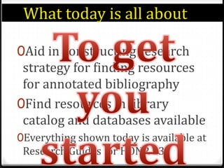 What today is all about	To get you startedAid in constructing research strategy for finding resources for annotated bibliographyFind resources in library catalog and databases availableEverything shown today is available at Research Guides for HONR 231