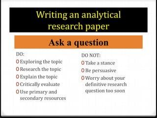 Writing an analytical research paperAsk a questionDO:Exploring the topicResearch the topicExplain the topicCritically evaluateUse primary and secondary resourcesDO NOT:Take a stanceBe persuasiveWorry about your definitive research question too soon