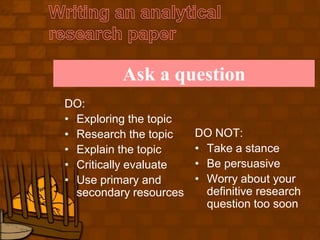 Writing an analytical research paperAsk a questionDO:Exploring the topicResearch the topicExplain the topicCritically evaluateUse primary and secondary resourcesDO NOT:Take a stanceBe persuasiveWorry about your definitive research question too soon
