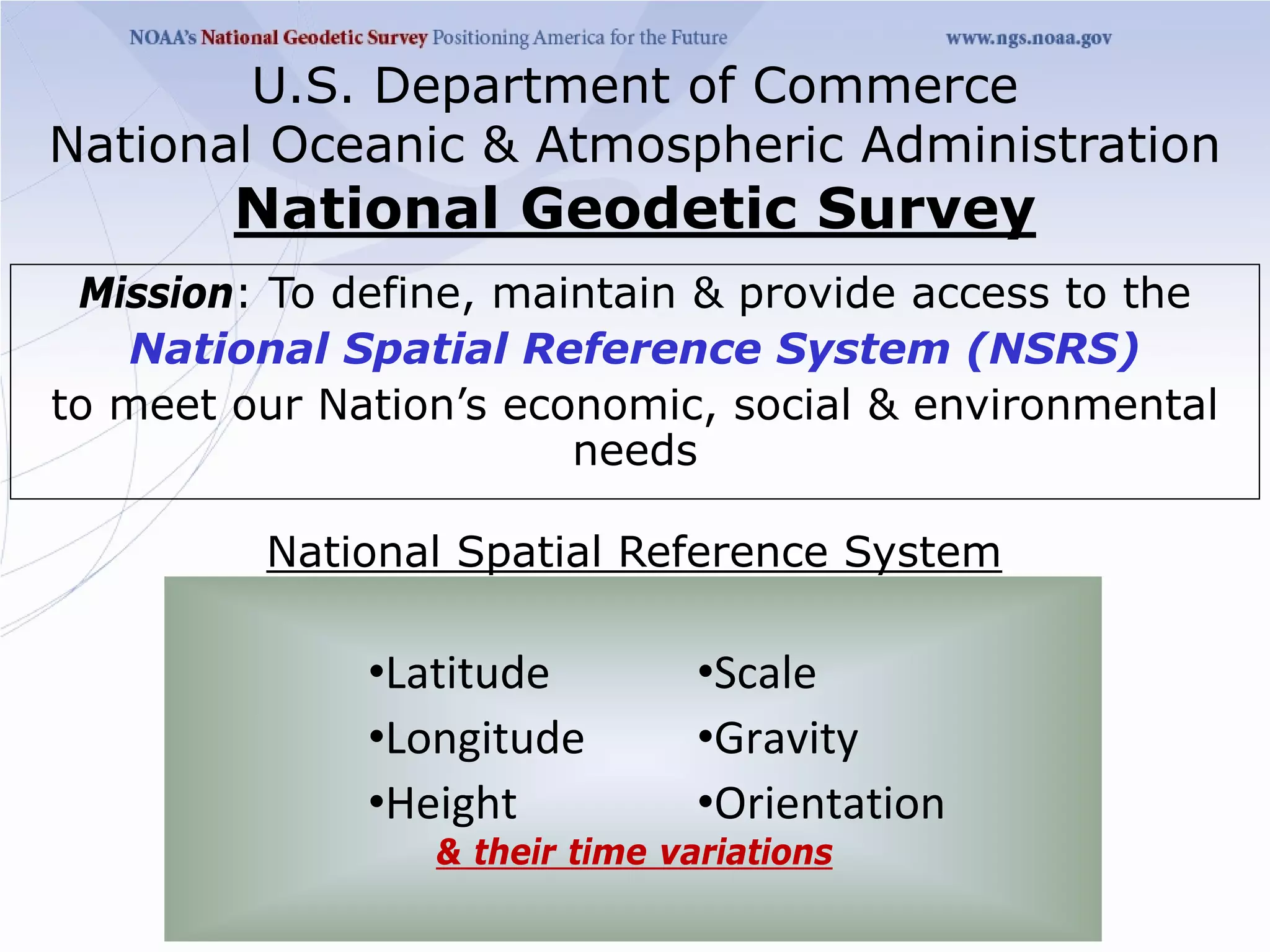 U.S. Department of Commerce
National Oceanic & Atmospheric Administration
        National Geodetic Survey
 Mission: To define, maintain & provide access to the
   National Spatial Reference System (NSRS)
to meet our Nation’s economic, social & environmental
                        needs

         National Spatial Reference System

              •Latitude         •Scale
              •Longitude        •Gravity
              •Height           •Orientation
                 & their time variations
 