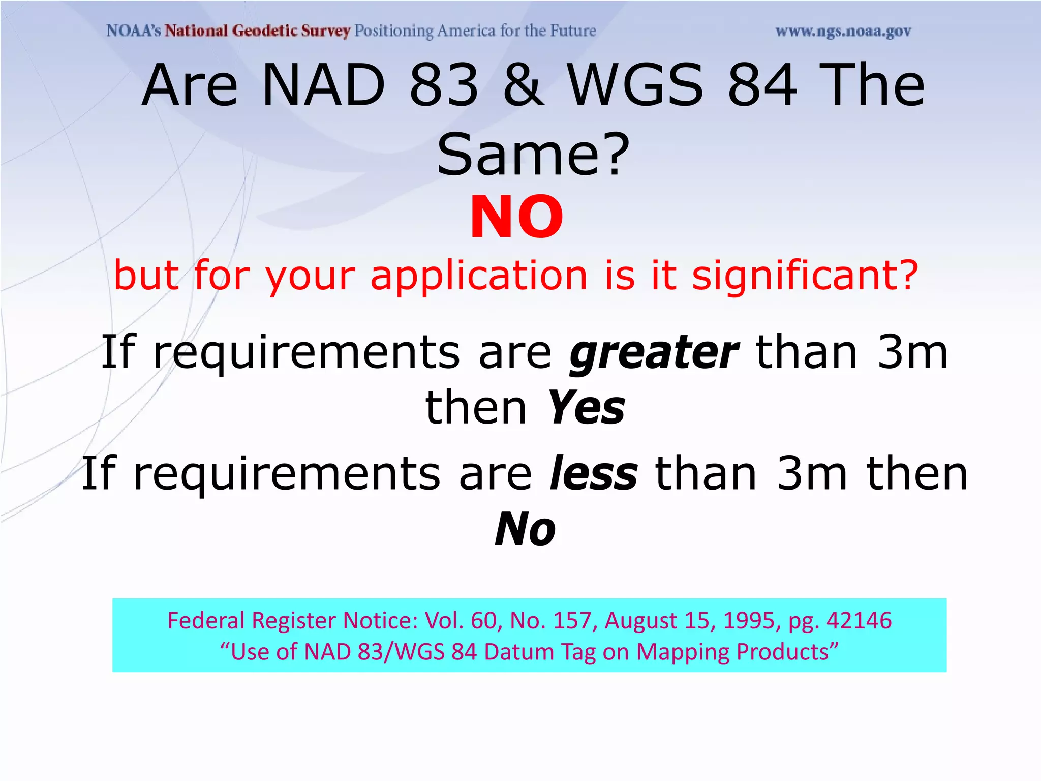Are NAD 83 & WGS 84 The
           Same?
            NO
 but for your application is it significant?
 If requirements are greater than 3m
              then Yes
If requirements are less than 3m then
                  No
   Federal Register Notice: Vol. 60, No. 157, August 15, 1995, pg. 42146
       “Use of NAD 83/WGS 84 Datum Tag on Mapping Products”
 