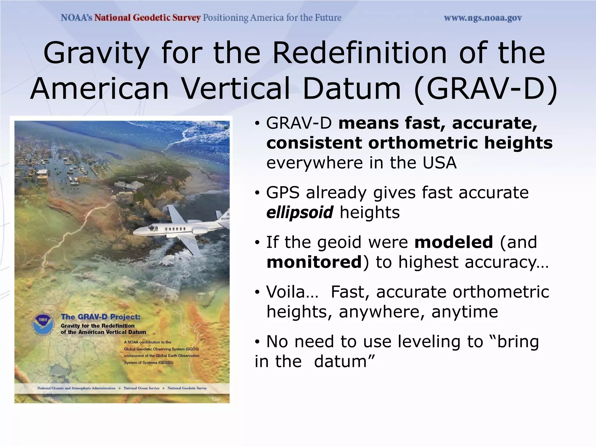Gravity for the Redefinition of the
American Vertical Datum (GRAV-D)
               • GRAV-D means fast, accurate,
                 consistent orthometric heights
                 everywhere in the USA
               • GPS already gives fast accurate
                 ellipsoid heights
               • If the geoid were modeled (and
                 monitored) to highest accuracy…
               • Voila… Fast, accurate orthometric
                 heights, anywhere, anytime
               • No need to use leveling to “bring
               in the datum”
 