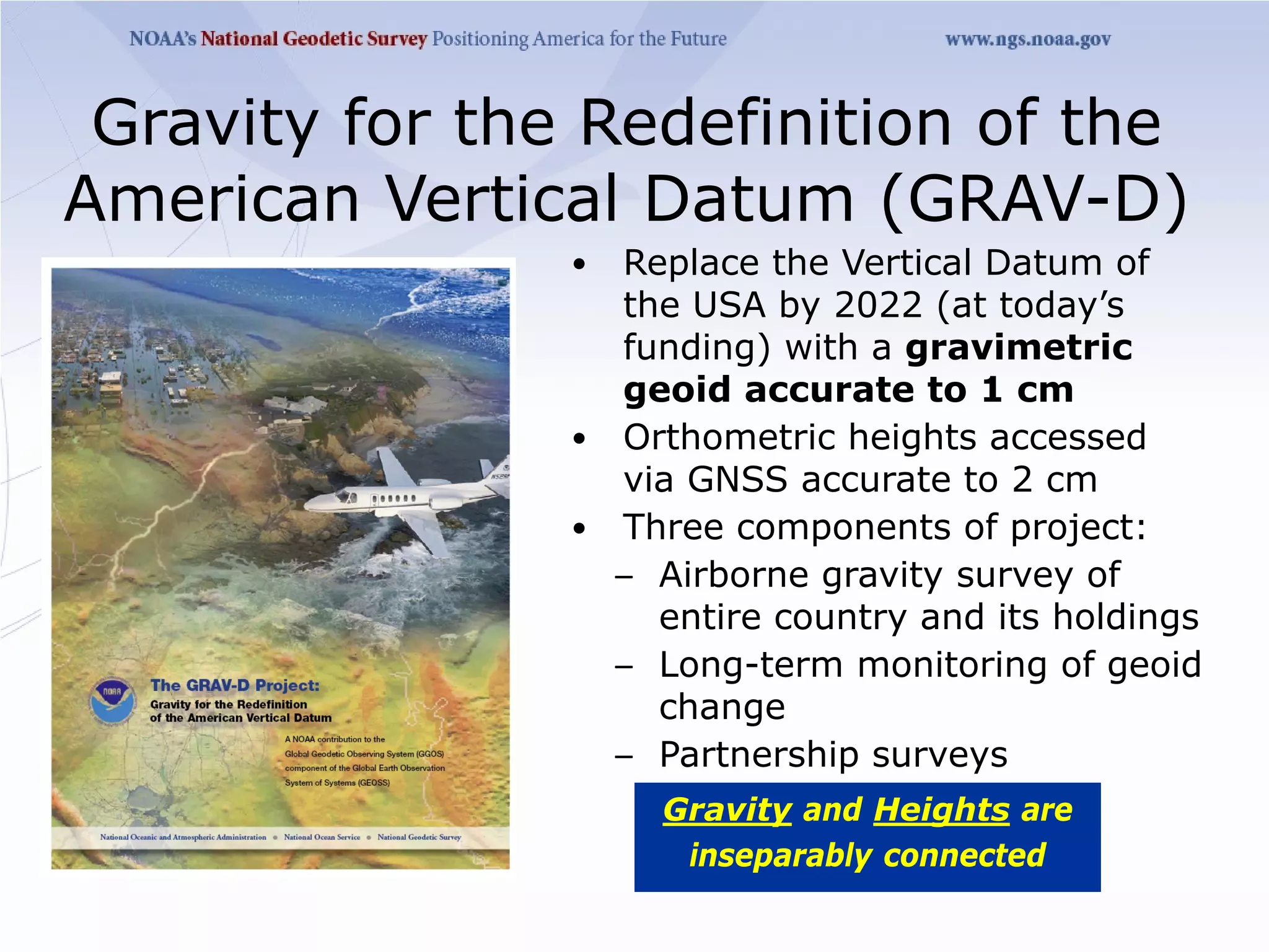 Gravity for the Redefinition of the
American Vertical Datum (GRAV-D)
                • Replace the Vertical Datum of
                  the USA by 2022 (at today’s
                  funding) with a gravimetric
                  geoid accurate to 1 cm
                • Orthometric heights accessed
                  via GNSS accurate to 2 cm
                • Three components of project:
                  – Airborne gravity survey of
                    entire country and its holdings
                  – Long-term monitoring of geoid
                    change
                  – Partnership surveys
                     Gravity and Heights are
                      inseparably connected
 