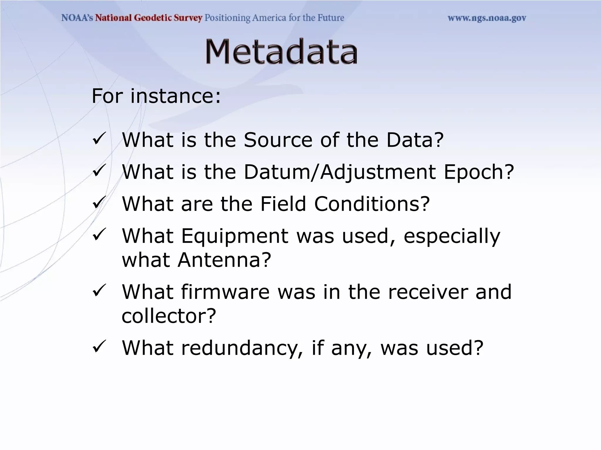 For instance:

 What is the Source of the Data?
 What is the Datum/Adjustment Epoch?
 What are the Field Conditions?
 What Equipment was used, especially
  what Antenna?
 What firmware was in the receiver and
  collector?
 What redundancy, if any, was used?
 