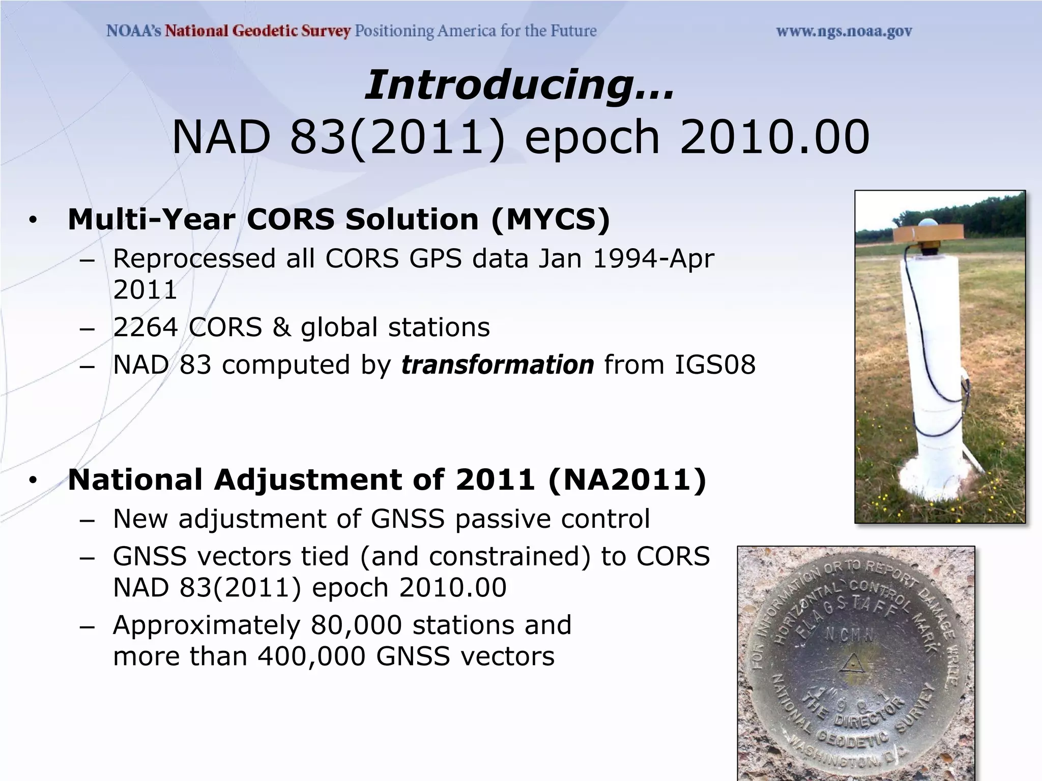 Introducing…
          NAD 83(2011) epoch 2010.00
•   Multi-Year CORS Solution (MYCS)
    – Reprocessed all CORS GPS data Jan 1994-Apr
      2011
    – 2264 CORS & global stations
    – NAD 83 computed by transformation from IGS08



•   National Adjustment of 2011 (NA2011)
    – New adjustment of GNSS passive control
    – GNSS vectors tied (and constrained) to CORS
      NAD 83(2011) epoch 2010.00
    – Approximately 80,000 stations and
      more than 400,000 GNSS vectors
 