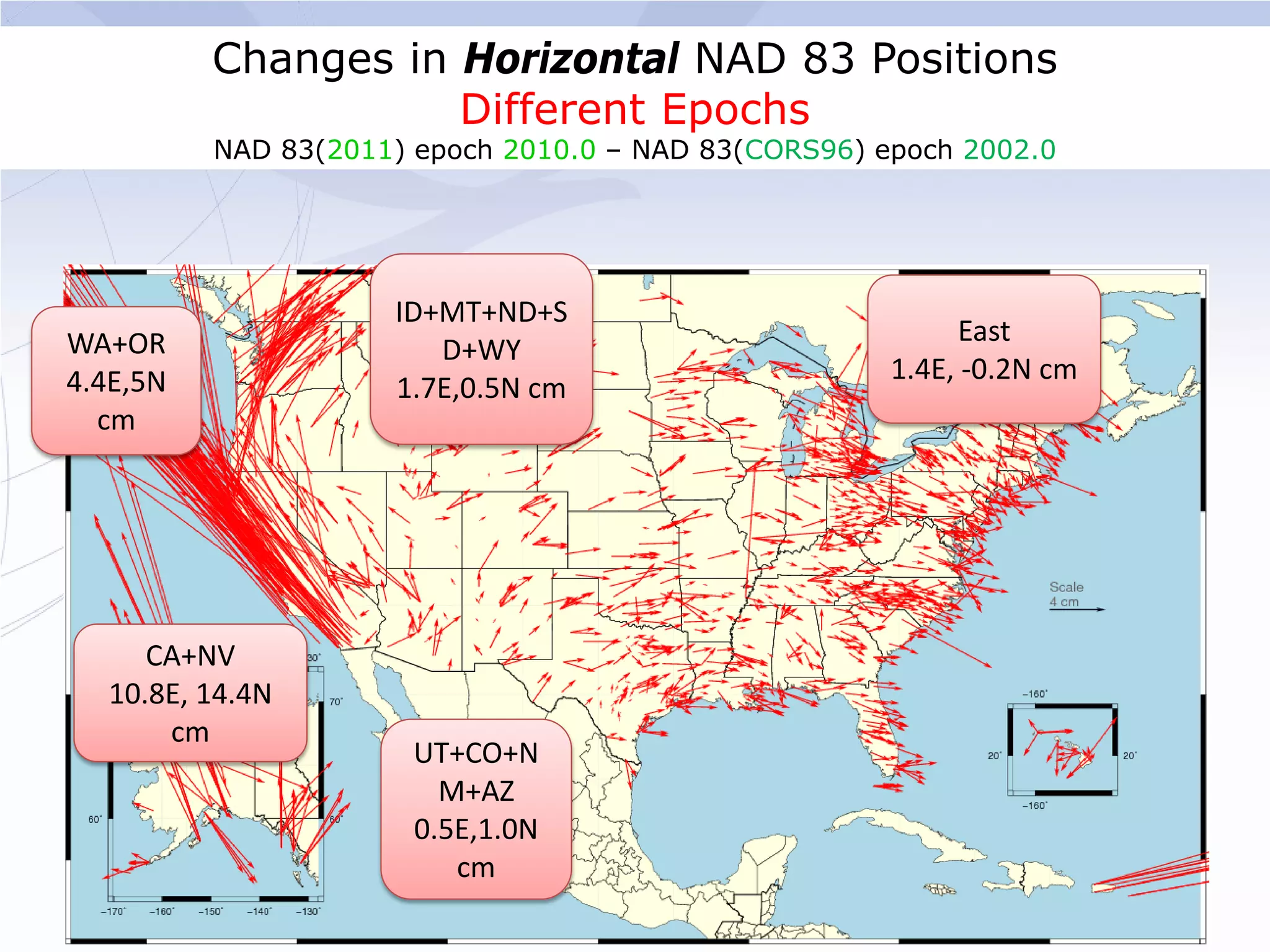 Changes in Horizontal NAD 83 Positions
                     Different Epochs
          NAD 83(2011) epoch 2010.0 – NAD 83(CORS96) epoch 2002.0




                     ID+MT+ND+S
WA+OR                                                       East
                        D+WY
4.4E,5N                                               1.4E, -0.2N cm
                     1.7E,0.5N cm
  cm




     CA+NV
  10.8E, 14.4N
      cm
                       UT+CO+N
                         M+AZ
                       0.5E,1.0N
                          cm
 