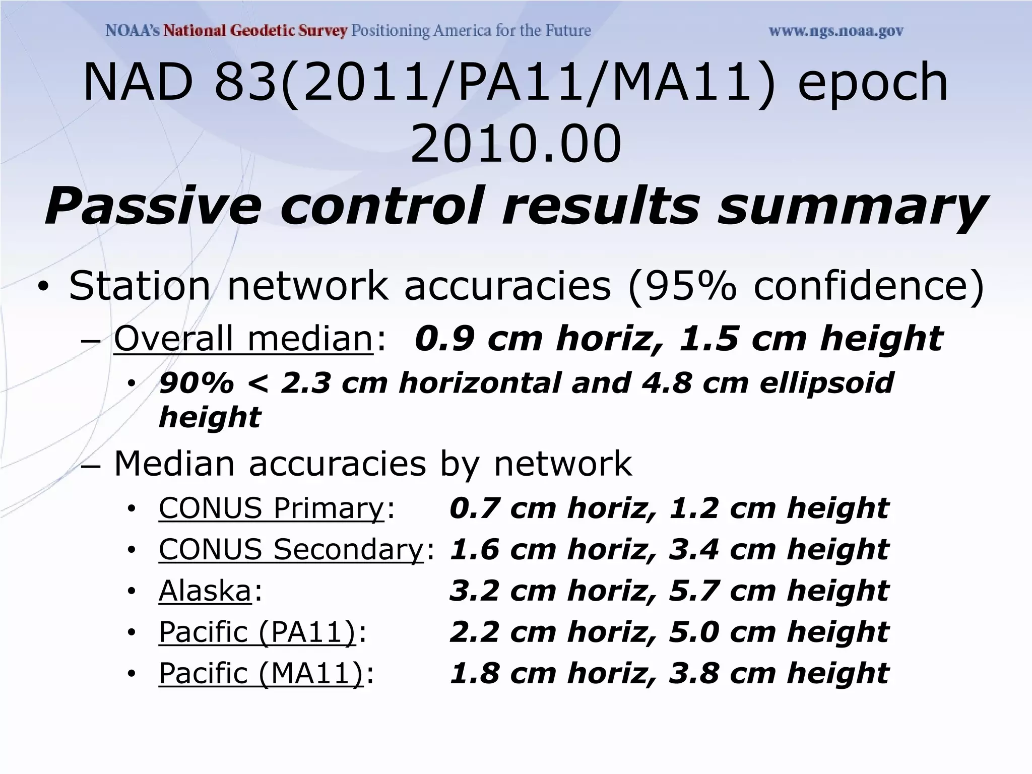 NAD 83(2011/PA11/MA11) epoch
            2010.00
Passive control results summary
• Station network accuracies (95% confidence)
  – Overall median: 0.9 cm horiz, 1.5 cm height
    • 90% < 2.3 cm horizontal and 4.8 cm ellipsoid
      height
  – Median accuracies by network
    •   CONUS Primary:     0.7   cm   horiz,   1.2   cm   height
    •   CONUS Secondary:   1.6   cm   horiz,   3.4   cm   height
    •   Alaska:            3.2   cm   horiz,   5.7   cm   height
    •   Pacific (PA11):    2.2   cm   horiz,   5.0   cm   height
    •   Pacific (MA11):    1.8   cm   horiz,   3.8   cm   height
 