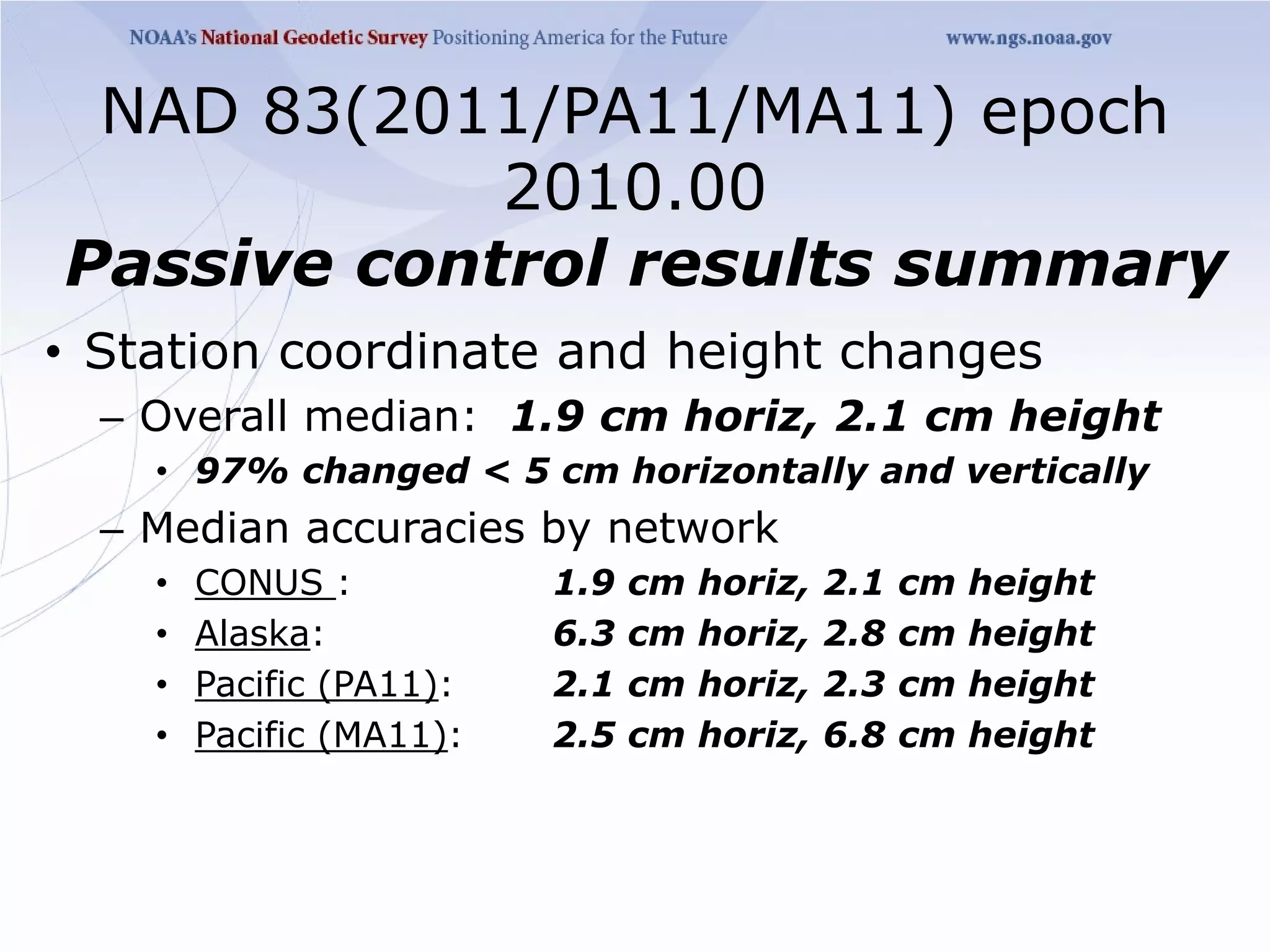 NAD 83(2011/PA11/MA11) epoch
            2010.00
Passive control results summary
• Station coordinate and height changes
  – Overall median: 1.9 cm horiz, 2.1 cm height
    • 97% changed < 5 cm horizontally and vertically
  – Median accuracies by network
    •   CONUS :           1.9   cm   horiz,   2.1   cm   height
    •   Alaska:           6.3   cm   horiz,   2.8   cm   height
    •   Pacific (PA11):   2.1   cm   horiz,   2.3   cm   height
    •   Pacific (MA11):   2.5   cm   horiz,   6.8   cm   height
 