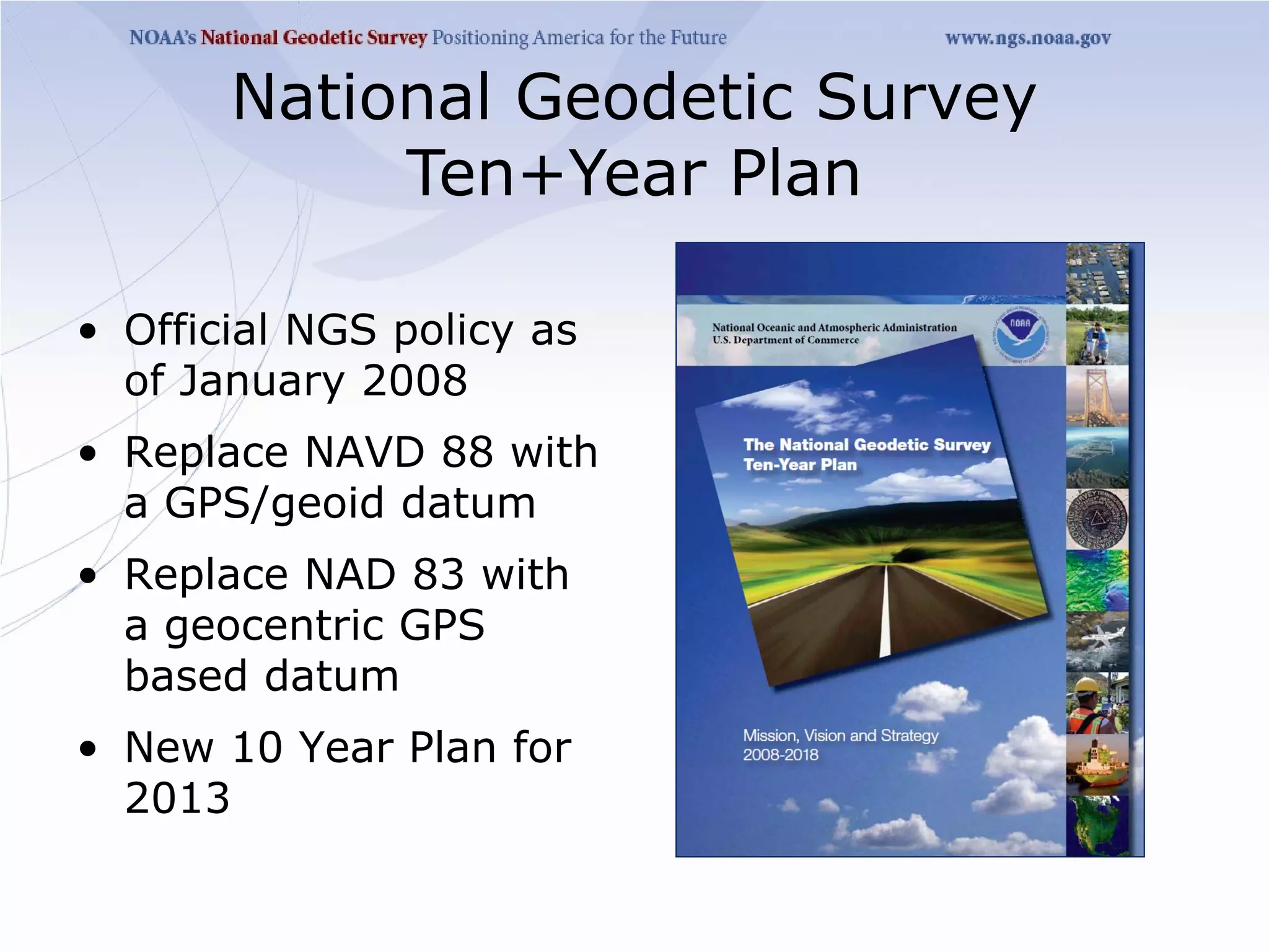 National Geodetic Survey
            Ten+Year Plan

• Official NGS policy as
  of January 2008
• Replace NAVD 88 with
  a GPS/geoid datum
• Replace NAD 83 with
  a geocentric GPS
  based datum
• New 10 Year Plan for
  2013
 