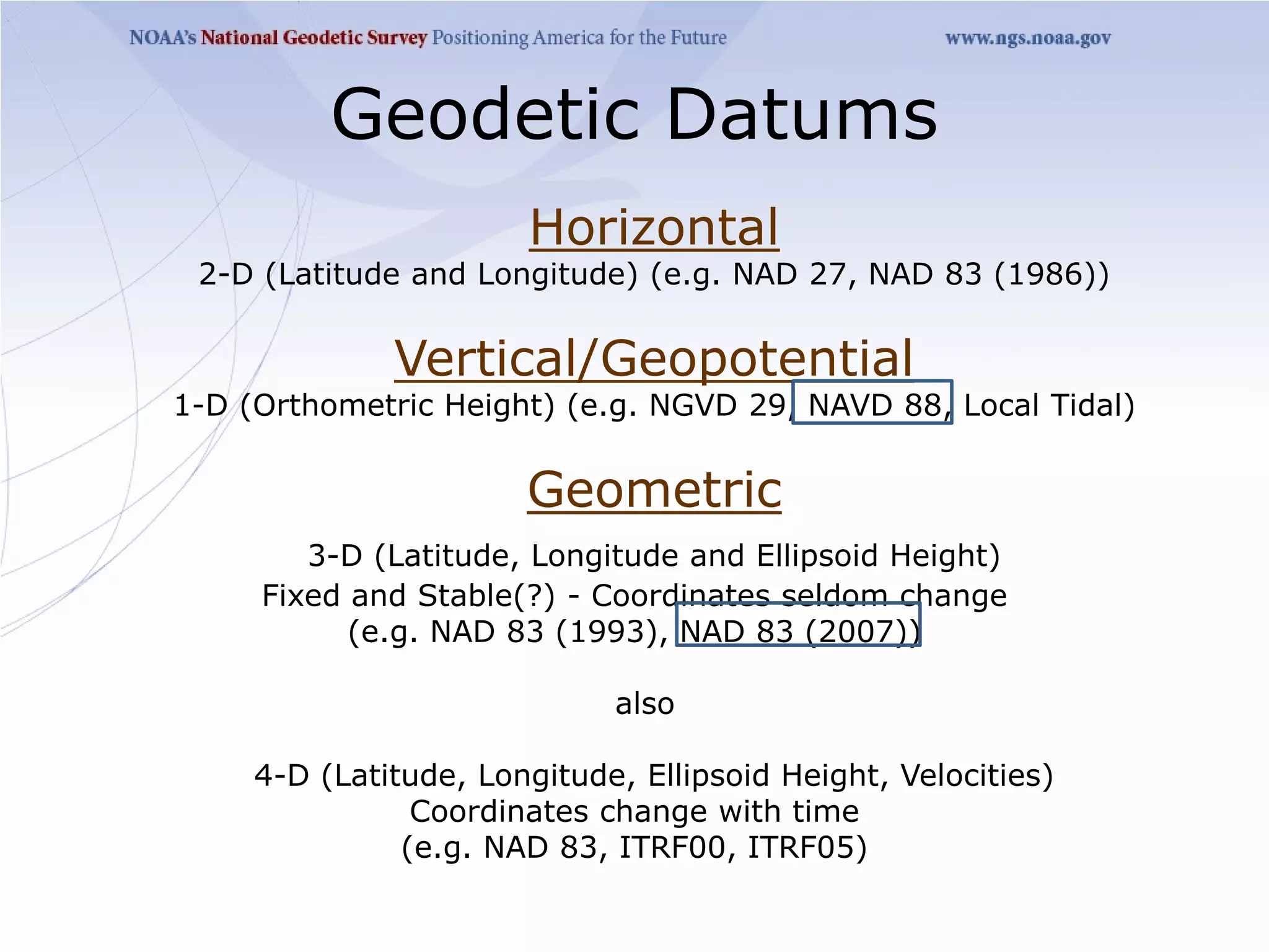 Geodetic Datums
                       Horizontal
 2-D (Latitude and Longitude) (e.g. NAD 27, NAD 83 (1986))


              Vertical/Geopotential
1-D (Orthometric Height) (e.g. NGVD 29, NAVD 88, Local Tidal)


                       Geometric
        3-D (Latitude, Longitude and Ellipsoid Height)
     Fixed and Stable(?) - Coordinates seldom change
           (e.g. NAD 83 (1993), NAD 83 (2007))

                             also

     4-D (Latitude, Longitude, Ellipsoid Height, Velocities)
                Coordinates change with time
               (e.g. NAD 83, ITRF00, ITRF05)
 