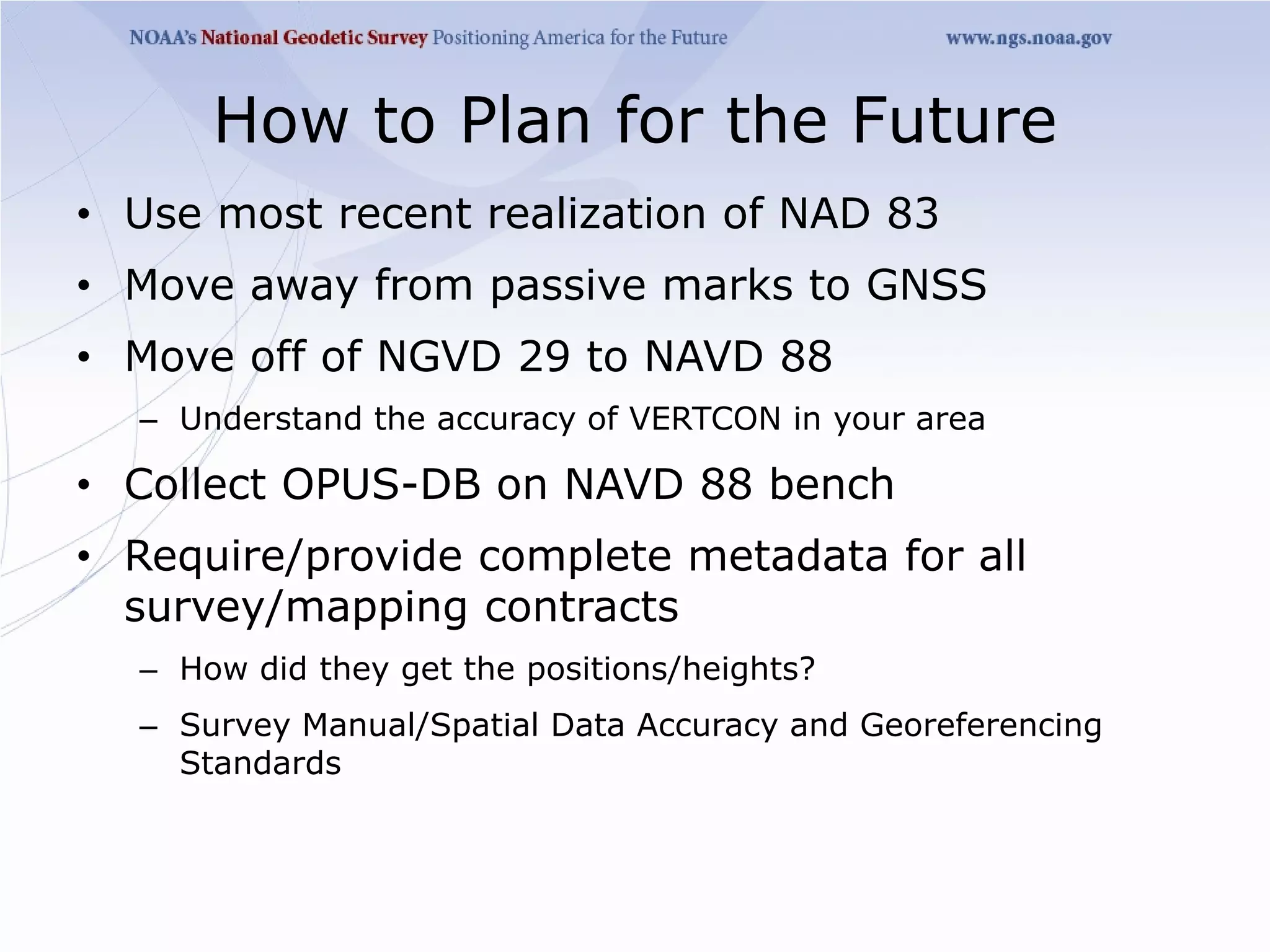 How to Plan for the Future
• Use most recent realization of NAD 83
• Move away from passive marks to GNSS
• Move off of NGVD 29 to NAVD 88
  – Understand the accuracy of VERTCON in your area

• Collect OPUS-DB on NAVD 88 bench
• Require/provide complete metadata for all
  survey/mapping contracts
  – How did they get the positions/heights?
  – Survey Manual/Spatial Data Accuracy and Georeferencing
    Standards
 