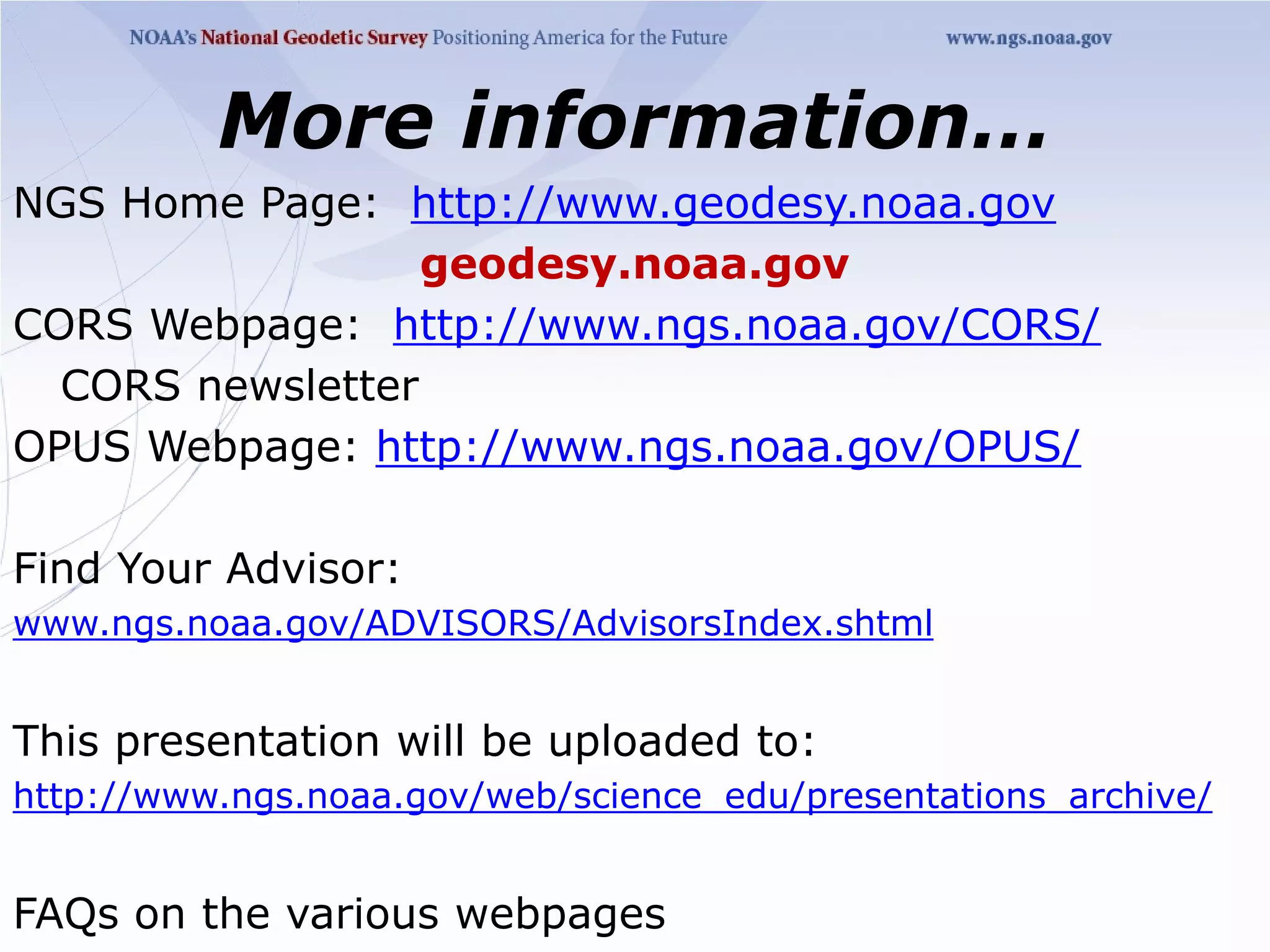 More information…
NGS Home Page: http://www.geodesy.noaa.gov
                  geodesy.noaa.gov
CORS Webpage: http://www.ngs.noaa.gov/CORS/
  CORS newsletter
OPUS Webpage: http://www.ngs.noaa.gov/OPUS/

Find Your Advisor:
www.ngs.noaa.gov/ADVISORS/AdvisorsIndex.shtml


This presentation will be uploaded to:
http://www.ngs.noaa.gov/web/science_edu/presentations_archive/


FAQs on the various webpages
 