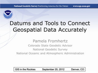 Datums and Tools to Connect
 Geospatial Data Accurately
                Pamela Fromhertz
          Colorado State Geodetic Advisor
             National Geodetic Survey
  National Oceanic and Atmospheric Administration




 GIS in the Rockies   September 20, 2012   Denver, CO
 
