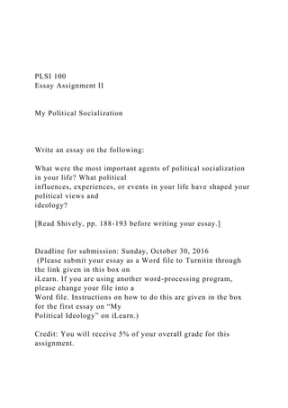 PLSI 100
Essay Assignment II
My Political Socialization
Write an essay on the following:
What were the most important agents of political socialization
in your life? What political
influences, experiences, or events in your life have shaped your
political views and
ideology?
[Read Shively, pp. 188-193 before writing your essay.]
Deadline for submission: Sunday, October 30, 2016
(Please submit your essay as a Word file to Turnitin through
the link given in this box on
iLearn. If you are using another word-processing program,
please change your file into a
Word file. Instructions on how to do this are given in the box
for the first essay on “My
Political Ideology” on iLearn.)
Credit: You will receive 5% of your overall grade for this
assignment.
 