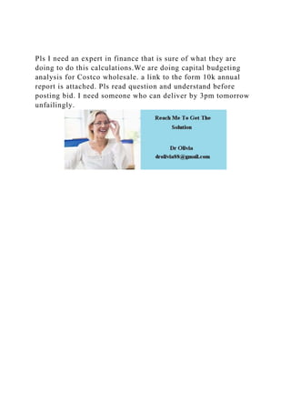 Pls I need an expert in finance that is sure of what they are
doing to do this calculations.We are doing capital budgeting
analysis for Costco wholesale. a link to the form 10k annual
report is attached. Pls read question and understand before
posting bid. I need someone who can deliver by 3pm tomorrow
unfailingly.
 