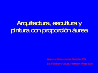 Arquitectura, escultura y pintura con proporción áurea Alumno: Miriam Isabel Saldaña 2ºG Ed. Plástica y Visual. Profesor: Ángel Luis 