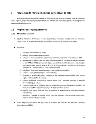 3 Programas do Plano de Logística Sustentável do JBRJ
Muitos programas preveem a elaboração de projetos que deverão observar todas as diretrizes
deste capítulo, enquanto alguns já os consideram por estarem em implementação ou em estágios mais
avançados de planejamento.
3.1 Programa de Compras Sustentáveis
3.1.1 Material de Consumo
• Objetivo: Fomentar dinâmicas e ações para promover mudanças no consumo dos materiais,
com o intuito de alcançar alternativas sustentáveis bem como racionalizar o uso deles.
• Iniciativas:
1 Reduzir o fornecimento de papel;
2 Adquirir somente papéis sustentáveis;
3 Adquirir os itens sustentáveis cadastrados existentes, conforme necessidade do JBRJ;
4 Sempre que for identificado um novo item sustentável de interesse do JBRJ encaminhar
ao CATMAT do MPOG; o responsável pelo seu aceite e classificação, após a classificação
como sustentável, deverá repassar à CPLS a informação para verificarem se desejam
acrescentar, à lista existente, o novo item cadastrado.
5 Distribuir e doar materiais ociosos, para reaproveitamento no JBRJ;
6 Ampliar a realização de compras compartilhadas;
7 Promover a articulação para a consecução de compras compartilhadas com outros
órgãos públicos do Rio de Janeiro;
8 Estudar viabilidade de implantar projeto “Papel Zero”, seguindo exemplo da Agência
Nacional de Águas (ANA);
9 Estudar viabilidade de implantar sistema de gestão documental (digital) nos moldes do
Instituto Chico Mendes de Conservação da Biodiversidade ICMBio;
10 Adquirir pelo menos 60% dos itens de material de expediente do JBRJ com atributos
sustentáveis;
11 Identificar, catalogar e adquirir outros tipos de materiais com atributos sustentáveis,
além do material de expediente;
• Meta: Adquirir pelo menos 1% dos itens de material de consumo do JBRJ com atributos
sustentáveis, até 2015.
10
 