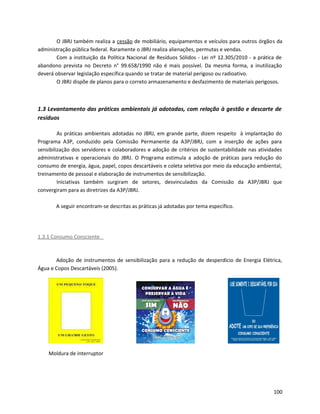 O JBRJ também realiza a cessão de mobiliário, equipamentos e veículos para outros órgãos da
administração pública federal. Raramente o JBRJ realiza alienações, permutas e vendas.
Com a instituição da Política Nacional de Resíduos Sólidos - Lei nº 12.305/2010 - a prática de
abandono prevista no Decreto n° 99.658/1990 não é mais possível. Da mesma forma, a inutilização
deverá observar legislação específica quando se tratar de material perigoso ou radioativo.
O JBRJ dispõe de planos para o correto armazenamento e desfazimento de materiais perigosos.
1.3 Levantamento das práticas ambientais já adotadas, com relação à gestão e descarte de
resíduos
As práticas ambientais adotadas no JBRJ, em grande parte, dizem respeito à implantação do
Programa A3P, conduzido pela Comissão Permanente da A3P/JBRJ, com a inserção de ações para
sensibilização dos servidores e colaboradores e adoção de critérios de sustentabilidade nas atividades
administrativas e operacionais do JBRJ. O Programa estimula a adoção de práticas para redução do
consumo de energia, água, papel, copos descartáveis e coleta seletiva por meio da educação ambiental,
treinamento de pessoal e elaboração de instrumentos de sensibilização.
Iniciativas também surgiram de setores, desvinculados da Comissão da A3P/JBRJ que
convergiram para as diretrizes da A3P/JBRJ.
A seguir encontram-se descritas as práticas já adotadas por tema específico.
1.3.1 Consumo Consciente
Adoção de instrumentos de sensibilização para a redução de desperdício de Energia Elétrica,
Água e Copos Descartáveis (2005).
Moldura de interruptor
100
 