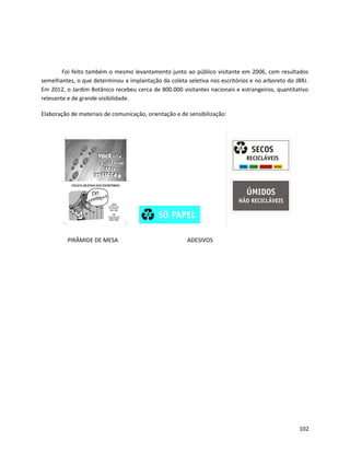 Foi feito também o mesmo levantamento junto ao público visitante em 2006, com resultados
semelhantes, o que determinou a implantação da coleta seletiva nos escritórios e no arboreto do JBRJ.
Em 2012, o Jardim Botânico recebeu cerca de 800.000 visitantes nacionais e estrangeiros, quantitativo
relevante e de grande visibilidade.
Elaboração de materiais de comunicação, orientação e de sensibilização:
PIRÂMIDE DE MESA ADESIVOS
102
 