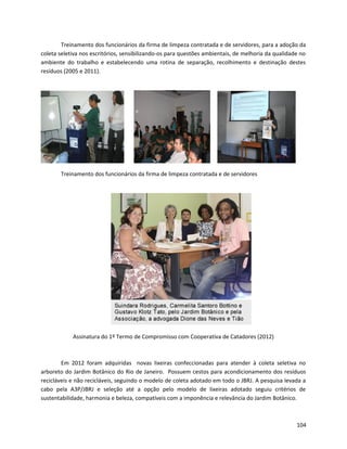 Treinamento dos funcionários da firma de limpeza contratada e de servidores, para a adoção da
coleta seletiva nos escritórios, sensibilizando-os para questões ambientais, de melhoria da qualidade no
ambiente do trabalho e estabelecendo uma rotina de separação, recolhimento e destinação destes
resíduos (2005 e 2011).
Treinamento dos funcionários da firma de limpeza contratada e de servidores
Assinatura do 1º Termo de Compromisso com Cooperativa de Catadores (2012)
Em 2012 foram adquiridas novas lixeiras confeccionadas para atender à coleta seletiva no
arboreto do Jardim Botânico do Rio de Janeiro. Possuem cestos para acondicionamento dos resíduos
recicláveis e não recicláveis, seguindo o modelo de coleta adotado em todo o JBRJ. A pesquisa levada a
cabo pela A3P/JBRJ e seleção até a opção pelo modelo de lixeiras adotado seguiu critérios de
sustentabilidade, harmonia e beleza, compatíveis com a imponência e relevância do Jardim Botânico.
104
 