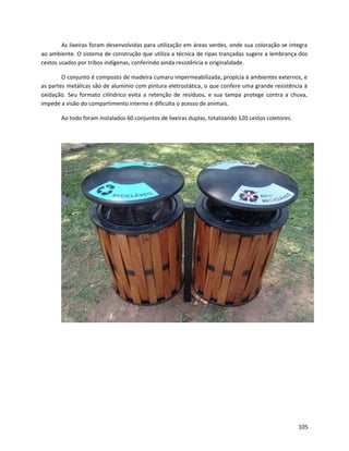 As lixeiras foram desenvolvidas para utilização em áreas verdes, onde sua coloração se integra
ao ambiente. O sistema de construção que utiliza a técnica de ripas trançadas sugere a lembrança dos
cestos usados por tribos indígenas, conferindo ainda resistência e originalidade.
O conjunto é composto de madeira cumaru impermeabilizada, propícia à ambientes externos, e
as partes metálicas são de alumínio com pintura eletrostática, o que confere uma grande resistência à
oxidação. Seu formato cilíndrico evita a retenção de resíduos, e sua tampa protege contra a chuva,
impede a visão do compartimento interno e dificulta o acesso de animais.
Ao todo foram instalados 60 conjuntos de lixeiras duplas, totalizando 120 cestos coletores.
105
 