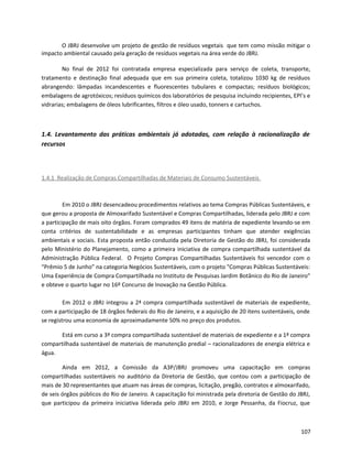 O JBRJ desenvolve um projeto de gestão de resíduos vegetais que tem como missão mitigar o
impacto ambiental causado pela geração de resíduos vegetais na área verde do JBRJ.
No final de 2012 foi contratada empresa especializada para serviço de coleta, transporte,
tratamento e destinação final adequada que em sua primeira coleta, totalizou 1030 kg de resíduos
abrangendo: lâmpadas incandescentes e fluorescentes tubulares e compactas; resíduos biológicos;
embalagens de agrotóxicos; resíduos químicos dos laboratórios de pesquisa incluindo recipientes, EPI’s e
vidrarias; embalagens de óleos lubrificantes, filtros e óleo usado, tonners e cartuchos.
1.4. Levantamento das práticas ambientais já adotadas, com relação à racionalização de
recursos
1.4.1 Realização de Compras Compartilhadas de Materiais de Consumo Sustentáveis
Em 2010 o JBRJ desencadeou procedimentos relativos ao tema Compras Públicas Sustentáveis, e
que gerou a proposta de Almoxarifado Sustentável e Compras Compartilhadas, liderada pelo JBRJ e com
a participação de mais oito órgãos. Foram comprados 49 itens de matéria de expediente levando-se em
conta critérios de sustentabilidade e as empresas participantes tinham que atender exigências
ambientais e sociais. Esta proposta então conduzida pela Diretoria de Gestão do JBRJ, foi considerada
pelo Ministério do Planejamento, como a primeira iniciativa de compra compartilhada sustentável da
Administração Pública Federal. O Projeto Compras Compartilhadas Sustentáveis foi vencedor com o
“Prêmio 5 de Junho” na categoria Negócios Sustentáveis, com o projeto "Compras Públicas Sustentáveis:
Uma Experiência de Compra Compartilhada no Instituto de Pesquisas Jardim Botânico do Rio de Janeiro"
e obteve o quarto lugar no 16º Concurso de Inovação na Gestão Pública.
Em 2012 o JBRJ integrou a 2ª compra compartilhada sustentável de materiais de expediente,
com a participação de 18 órgãos federais do Rio de Janeiro, e a aquisição de 20 itens sustentáveis, onde
se registrou uma economia de aproximadamente 50% no preço dos produtos.
Está em curso a 3ª compra compartilhada sustentável de materiais de expediente e a 1ª compra
compartilhada sustentável de materiais de manutenção predial – racionalizadores de energia elétrica e
água.
Ainda em 2012, a Comissão da A3P/JBRJ promoveu uma capacitação em compras
compartilhadas sustentáveis no auditório da Diretoria de Gestão, que contou com a participação de
mais de 30 representantes que atuam nas áreas de compras, licitação, pregão, contratos e almoxarifado,
de seis órgãos públicos do Rio de Janeiro. A capacitação foi ministrada pela diretoria de Gestão do JBRJ,
que participou da primeira iniciativa liderada pelo JBRJ em 2010, e Jorge Pessanha, da Fiocruz, que
107
 
