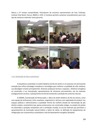 liderou a 2ª compra compartilhada. Participaram do encontro representantes do Inea, Embrapa,
Instituto Vital Brasil, Fiocruz, BNDES e UFRJ. A iniciativa permitiu esclarecer procedimentos para esse
tipo de compras e estimular novas parcerias.
1.4.2 Realização de obras sustentáveis
A Arquitetura sustentável no Jardim Botânico do Rio de Janeiro é um processo em permanente
evolução que enfoca estratégias inovadoras e tecnologias para melhorar a qualidade de vida cotidiana,
sua abordagem envolve principalmente: diretrizes projetuais formais e espaciais ; eficiência energética
na construção e sua manutenção; aproveitamento de estruturas pré-existentes; uso de materiais
ecologicamente corretos; e planejamento territorial envolvendo a proteção de contornos naturais.
A CROMA, Coordenação de Restauração e Obras do Jardim Botânico do Rio de Janeiro, conta
com equipe de profissionais, entre arquitetos, engenheiros e técnicos com capacidade de produzir nos
espaços públicos e administrativos a qualidade mínima de conforto através da manutenção de pés
direitos amplos, característica que apenas preservamos nas construções antigas, no projeto de janelas
em dimensões e posições compatíveis com a ventilação cruzada, no uso de materiais que permitam o
aproveitamento da iluminação natural (telhas e tijolos de vidro), na definição de equipamentos de
refrigeração com características sustentáveis e selo de desempenho energético desejável.
108
 