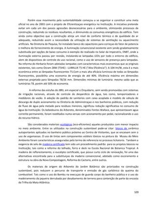Porém esse movimento pela sustentabilidade começou a se organizar e constituir uma meta
oficial no ano de 2003 com o projeto de Eficientizaçao energetica na Instituição. A iniciativa pretende
evitar em cada um dos passos agressões desnecessárias para o ambiente, otimizando processos de
construção, reduzindo os resíduos resultantes, e diminuindo os consumos energéticos do edifício. Tem
ainda como objectivo que a construção atinja um nível de conforto térmico e de qualidade do ar
adequado, reduzindo assim a necessidade da utilização de sistemas de ventilação ou aquecimento
artificiais. Na Diretoria de Pequisa, foi instalado banco de capacitores para correçao do fator de potencia
e melhora do fornecimento de energia. A iluminação convencional existente vem sendo gradativamente
substituída por opções de baixo consumo à exemplo do realizado no Solar da Imperatriz, ENBT, onde a
iluminação externa passou por revisão, instalando-se lampadas LEDs por todo o entorno do edifício,
alem de dispositivos de controle do uso racional, como o uso de sensores de presença para lampadas.
Na reforma do Herbario foram adotadas lampadas com caracteristicas mais economicas que as originais
existentes, tais como Osram 28W (T5HE) - LUMILUX T5 HE ("Alta Eficiência"): A 104 lm/W, esta é a mais
econômica entre as lâmpadas fluorescentes T5.Com a mais alta eficácia luminosa de todas as lâmpadas
fluorescentes, possibilita uma economia de energia de até 40%. Eficiência máxima em dimensões
externas projetada para lâmpadas T8/26 mm. Dimensões mínimas de luminária: mesma saída que as
luminárias T8, porém até 50% de economia.
A reforma das estufas do JBRJ, em especial o Orquidario, vem sendo promovidas com sistemas
de irrigação racionais, através de controle do desperdício de água, tais como, temporizadores e
medidores de vazão. A adoção do padrão de sanitários com caixa acoplada e modelo de válvula de
descarga de duplo acionamento na Diretoria de Administraçao e nos banheiros públicos, com redução
de fluxo de água pela metade para resíduos menores, significou redução significativa no consumo de
água da Instituição. Os bebedouros do Arboreto, denominados Fontes Wallace, que apresentavam agua
corrente permanente, foram reeditados numa versao com acionamento por pedal, racionalizando o uso
do recurso hidrico.
São considerados materiais ecológicos (eco-eficientes) aqueles produzidos com menor impacto
no meio ambiente. Entre os utilizados na construção sustentável pode-se citar: blocos de cerâmica
autoportantes aplicados no banheiro público próximo ao Centro de Visitantes, que se encaixam sem o
uso de argamassas. O uso de tintas sem componentes voláteis tóxicos na pintura do Museu do Meio
Ambiente foram caracteristicas asseguradas pelo termo de referencia no processo licitatorio. Tambem a
exigencia de selo de madeira certificada tem sido um procedimento padrão para os projetos básicos na
Instituição, tais como a reforma do telhado, forro e deck na Escola Nacional de Botanica Tropical. A
madeira de reflorestamento, o eucalipto certificado, que possui curto ciclo de renovação, foi uma das
alternativas encontrada para a substituiçao da madeira convencional, adotado como escoramento e
estrutura na obra da Nova Compostagem, Reforma do Cactario, entre outros.
Os materiais de origem do Arboreto do Jardim Botânico são priorizados na construção
sustentável, pois reduzem o percurso de transporte e emissão de gás carbônico da queima do
combustível. Tais como o uso do Bambu na execuçao de guarda corpo do banheiro público e o uso do
madeiramento da jaqueira derrubada por desabamento de terreno para contenção de parte da encosta
da Trilha da Mata Atlântica.
109
 