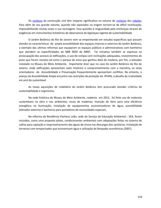 Os resíduos da construção civil têm impacto significativo no volume de resíduos das cidades.
Para além do seu grande volume, quando não separados na origem tornam-se de difícil reutilização,
impossibilitando muitas vezes a sua reciclagem. Essa questão é resguardada pela Instituiçao atraves de
exigências em instrumentos licitatórios de observancia da legislaçao vigente de sustentabilidade.
O Jardim Botânico do Rio de Janeiro vem se empenhando em estudos específicos que possam
atender as características de ampla acessibilidade dos espaços internos e externos do Jardim Botânico,
a exemplo das ultimas reformas que equiparam os espaços públicos e administrativos com banheiros
que atendem as especificidades da NBR 9050 da ABNT. Tal iniciativa também se expressa na
preocupação dos acessos às edificações, o uso de rampas com inclinações adequadas, revestimentos de
pisos que foram revistos tal como o parque de areia que ganhou deck de madeira, por fim, o elevador
instalado no Museu do Meio Ambiente. Importante dizer que no caso do Jardim Botânico do Rio de
Janeiro, onde edificações apresentam valor histórico e comprometimento com a memória, os veios
orientadores da Acessibilidade e Preservação frequentemente apresentam conflitos. No entanto, o
avanço da Acessibilidade Ampla encontra nas restrições de proteção do IPHAN, o desafio da criatividade
em prol do sustentável.
As novas aquisições de mobiliário do Jardim Botânico tem procurado atender critérios de
sustentabilidade e ergonomia.
Na sede histórica do Museu do Meio Ambiente, reaberto em 2012, foi feito uso de materiais
sustentáveis na obra e nos ambientes; reuso de madeiras; inserção de ítens para uma eficiência
energética na iluminação; instalação de equipamentos economizadores de água; acessibilidade
(elevador externo) e banheiros para portadores de necessidades especiais.
Na reforma da Residência Pacheco Leão, sede do Serviço de Educação Ambiental - SEA, foram
incluídos, como uma proposta piloto, condicionantes ambientais com adaptações feitas no sistema de
calhas para captação e reaproveitamento das águas de chuva nas descargas dos sanitários, instalação de
torneiras com temporizador que economizam água e utilização de lâmpadas econômicas (2007).
110
 