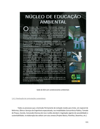 Sede do SEA com condicionantes ambientais
1.4.3 Realização de contratações sustentáveis
Todos os processos que a Comissão Permanente de Licitação recebe para licitar, em especial de
Reformas, Obras e Serviços de Engenharia especializada, nas modalidades Concorrência Pública, Tomada
de Preços, Convite, Concessão Onerosa de Uso e Leilão atendem à legislação vigente de acessibilidade e
sustentabilidade, na elaboração dos editais com seus anexos (Projeto Básico, Planilhas, Desenhos, etc.)
111
 