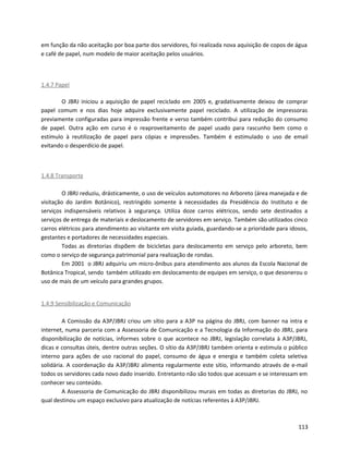 em função da não aceitação por boa parte dos servidores, foi realizada nova aquisição de copos de água
e café de papel, num modelo de maior aceitação pelos usuários.
1.4.7 Papel
O JBRJ iniciou a aquisição de papel reciclado em 2005 e, gradativamente deixou de comprar
papel comum e nos dias hoje adquire exclusivamente papel reciclado. A utilização de impressoras
previamente configuradas para impressão frente e verso também contribui para redução do consumo
de papel. Outra ação em curso é o reaproveitamento de papel usado para rascunho bem como o
estímulo à reutilização de papel para cópias e impressões. Também é estimulado o uso de email
evitando o desperdício de papel.
1.4.8 Transporte
O JBRJ reduziu, drásticamente, o uso de veículos automotores no Arboreto (área manejada e de
visitação do Jardim Botânico), restringido somente à necessidades da Presidência do Instituto e de
serviços indispensáveis relativos à segurança. Utiliza doze carros elétricos, sendo sete destinados a
serviços de entrega de materiais e deslocamento de servidores em serviço. Também são utilizados cinco
carros elétricos para atendimento ao visitante em visita guiada, guardando-se a prioridade para idosos,
gestantes e portadores de necessidades especiais.
Todas as diretorias dispõem de bicicletas para deslocamento em serviço pelo arboreto, bem
como o serviço de segurança patrimonial para realização de rondas.
Em 2001 o JBRJ adquiriu um micro-ônibus para atendimento aos alunos da Escola Nacional de
Botânica Tropical, sendo também utilizado em deslocamento de equipes em serviço, o que desonerou o
uso de mais de um veículo para grandes grupos.
1.4.9 Sensibilização e Comunicação
A Comissão da A3P/JBRJ criou um sítio para a A3P na página do JBRJ, com banner na intra e
internet, numa parceria com a Assessoria de Comunicação e a Tecnologia da Informação do JBRJ, para
disponibilização de notícias, informes sobre o que acontece no JBRJ, legislação correlata à A3P/JBRJ,
dicas e consultas úteis, dentre outras seções. O sítio da A3P/JBRJ também orienta e estimula o público
interno para ações de uso racional do papel, consumo de água e energia e também coleta seletiva
solidária. A coordenação da A3P/JBRJ alimenta regularmente este sítio, informando através de e-mail
todos os servidores cada novo dado inserido. Entretanto não são todos que acessam e se interessam em
conhecer seu conteúdo.
A Assessoria de Comunicação do JBRJ disponibilizou murais em todas as diretorias do JBRJ, no
qual destinou um espaço exclusivo para atualização de notícias referentes à A3P/JBRJ.
113
 