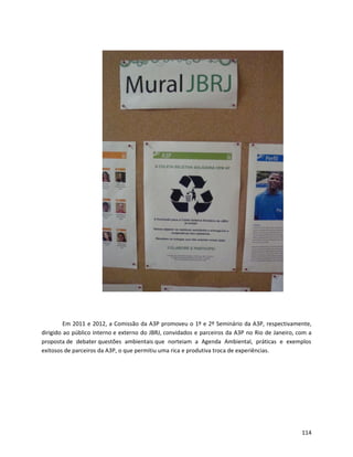 Em 2011 e 2012, a Comissão da A3P promoveu o 1º e 2º Seminário da A3P, respectivamente,
dirigido ao público interno e externo do JBRJ, convidados e parceiros da A3P no Rio de Janeiro, com a
proposta de debater questões ambientais que norteiam a Agenda Ambiental, práticas e exemplos
exitosos de parceiros da A3P, o que permitiu uma rica e produtiva troca de experiências.
114
 