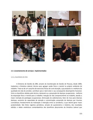 1.5. Levantamento de serviços implementados
1.5.1. Qualidade de Vida
A Diretoria de Gestão do JBRJ, através da Coordenação de Gestão de Pessoas, desde 2009,
implantou a Ginástica Laboral, técnica para agregar saúde física e mental no próprio ambiente de
trabalho. Trata-se de um conjunto de exercícios físicos de curta duração, cuja proposta é a melhoria da
qualidade de vida do servidor, contribuir para o bem-estar e seu consequente desempenho funcional.
Entre os benefícios obtidos pela técnica, destacam-se a prevenção de doenças ocupacionais; melhoria
da disposição física e mental para o trabalho; redução do não comparecimento ao trabalho, devido a
maior restrição de patologias ocupacionais; diminuição do sedentarismo, fator de risco para diversas
doenças; aumento da capacidade de atenção e concentração; prevenção de doenças por traumas
cumulativos; fortalecimento da motivação e interação entre os servidores, o que deverá gerar maior
produtividade. São feitos registros periódicos, através de questionário e relatório, dos resultados
obtidos e dados estatísticos comprobatórios dos benefícios decorrentes da Ginástica Laboral que
115
 
