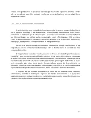 consiste numa grande aliada na prevenção das lesões por movimentos repetitivos, orienta o servidor
sobre a correção de seus vícios posturais e reduz, de forma significativa, o estresse adquirido no
ambiente de trabalho.
1.5.2. Centro de Responsabilidade Socioambiental
O Jardim Botânico como Instituição de Pesquisas, contribui fortemente para a reflexão crítica da
função social da Instituição. O JBRJ entende que a responsabilidade socioambiental é uma postura
permanente, na medida em que dá subsídios sobre a perspectiva socioambiental educativa não formal,
que é transferida para seu público. Muito mais que ações sociais e filantrópicas, o JBRJ, através do
Centro de Responsabilidade Socioambiental, potencializa a função social da Instituição, englobando a
preocupação, o compromisso e a responsabilidade do diálogo extramuros.
Seu ofício de Responsabilidade Socioambiental trabalha com enfoque transformador, já que
prega a busca por uma forma diferenciada de relação entre os distintos atores da sociedade e o meio
em que estão inseridos.
O Programa Social Educação e Trabalho, existente há 24 anos, através do Projeto Florescer, este
iniciado há 7 anos, tem como responsabilidade, orientar e formar jovens, dentro de uma metodologia
de análise, discussão e difusão de práticas socioambientais mais condizentes com uma perspectiva de
sustentabilidade, construindo um processo contínuo de ensino e aprendizagem. Desta forma, os jovens
serão preparados para atuar como agentes transformadores, através do desenvolvimento de
habilidades e formação de atitudes pautadas em conduta ética, harmônicas ao exercício da cidadania,
objetivando a construção de uma sociedade melhor, menos excludente e realmente democrática.
O Programa tem por finalidade a capacitação de jovens, em três diferentes cursos – Aprendiz
Administrativo, Aprendiz de Jardinagem e Aprendiz de Monitor Socioambiental – os quais serão
capacitados para serem protagonistas juvenis e multiplicadores dos conceitos socioambientais, de modo
a atuarem com coerência frente aos paradigmas da sociedade.
116
 