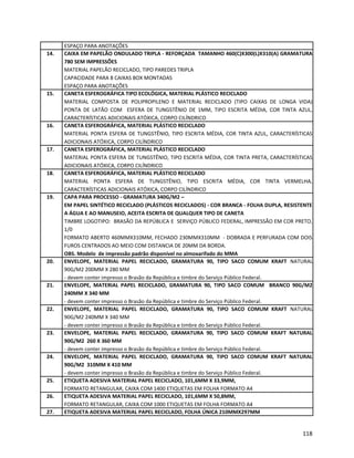 ESPAÇO PARA ANOTAÇÕES
14. CAIXA EM PAPELÃO ONDULADO TRIPLA - REFORÇADA TAMANHO 460(C)X300(L)X310(A) GRAMATURA
780 SEM IMPRESSÕES
MATERIAL PAPELÃO RECICLADO, TIPO PAREDES TRIPLA
CAPACIDADE PARA 8 CAIXAS BOX MONTADAS
ESPAÇO PARA ANOTAÇÕES
15. CANETA ESFEROGRÁFICA TIPO ECOLÓGICA, MATERIAL PLÁSTICO RECICLADO
MATERIAL COMPOSTA DE POLIPROPILENO E MATERIAL RECICLADO (TIPO CAIXAS DE LONGA VIDA)
PONTA DE LATÃO COM ESFERA DE TUNGSTÊNIO DE 1MM, TIPO ESCRITA MÉDIA, COR TINTA AZUL,
CARACTERÍSTICAS ADICIONAIS ATÓXICA, CORPO CILÍNDRICO
16. CANETA ESFEROGRÁFICA, MATERIAL PLÁSTICO RECICLADO
MATERIAL PONTA ESFERA DE TUNGSTÊNIO, TIPO ESCRITA MÉDIA, COR TINTA AZUL, CARACTERÍSTICAS
ADICIONAIS ATÓXICA, CORPO CILÍNDRICO
17. CANETA ESFEROGRÁFICA, MATERIAL PLÁSTICO RECICLADO
MATERIAL PONTA ESFERA DE TUNGSTÊNIO, TIPO ESCRITA MÉDIA, COR TINTA PRETA, CARACTERÍSTICAS
ADICIONAIS ATÓXICA, CORPO CILÍNDRICO
18. CANETA ESFEROGRÁFICA, MATERIAL PLÁSTICO RECICLADO
MATERIAL PONTA ESFERA DE TUNGSTÊNIO, TIPO ESCRITA MÉDIA, COR TINTA VERMELHA,
CARACTERÍSTICAS ADICIONAIS ATÓXICA, CORPO CILÍNDRICO
19. CAPA PARA PROCESSO - GRAMATURA 340G/M2 –
EM PAPEL SINTÉTICO RECICLADO (PLÁSTICOS RECICLADOS) - COR BRANCA - FOLHA DUPLA, RESISTENTE
A ÁGUA E AO MANUSEIO, ACEITA ESCRITA DE QUALQUER TIPO DE CANETA
TIMBRE LOGOTIPO: BRASÃO DA REPÚBLICA E SERVIÇO PÚBLICO FEDERAL, IMPRESSÃO EM COR PRETO,
1/0
FORMATO ABERTO 460MMX310MM, FECHADO 230MMX310MM - DOBRADA E PERFURADA COM DOIS
FUROS CENTRADOS AO MEIO COM DISTANCIA DE 20MM DA BORDA.
OBS. Modelo de impressão padrão disponível no almoxarifado do MMA
20. ENVELOPE, MATERIAL PAPEL RECICLADO, GRAMATURA 90, TIPO SACO COMUM KRAFT NATURAL
90G/M2 200MM X 280 MM
- devem conter impresso o Brasão da República e timbre do Serviço Público Federal.
21. ENVELOPE, MATERIAL PAPEL RECICLADO, GRAMATURA 90, TIPO SACO COMUM BRANCO 90G/M2
240MM X 340 MM
- devem conter impresso o Brasão da República e timbre do Serviço Público Federal.
22. ENVELOPE, MATERIAL PAPEL RECICLADO, GRAMATURA 90, TIPO SACO COMUM KRAFT NATURAL
90G/M2 240MM X 340 MM
- devem conter impresso o Brasão da República e timbre do Serviço Público Federal.
23. ENVELOPE, MATERIAL PAPEL RECICLADO, GRAMATURA 90, TIPO SACO COMUM KRAFT NATURAL
90G/M2 260 X 360 MM
- devem conter impresso o Brasão da República e timbre do Serviço Público Federal.
24. ENVELOPE, MATERIAL PAPEL RECICLADO, GRAMATURA 90, TIPO SACO COMUM KRAFT NATURAL
90G/M2 310MM X 410 MM
- devem conter impresso o Brasão da República e timbre do Serviço Público Federal.
25. ETIQUETA ADESIVA MATERIAL PAPEL RECICLADO, 101,6MM X 33,9MM,
FORMATO RETANGULAR, CAIXA COM 1400 ETIQUETAS EM FOLHA FORMATO A4
26. ETIQUETA ADESIVA MATERIAL PAPEL RECICLADO, 101,6MM X 50,8MM,
FORMATO RETANGULAR, CAIXA COM 1000 ETIQUETAS EM FOLHA FORMATO A4
27. ETIQUETA ADESIVA MATERIAL PAPEL RECICLADO, FOLHA ÚNICA 210MMX297MM
118
 