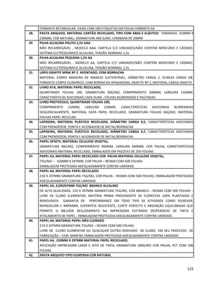 FORMATO RETANGULAR, CAIXA COM 100 ETIQUETAS EM FOLHA FORMATO A4
28. PASTA ARQUIVO, MATERIAL CARTÃO RECICLADO, TIPO COM ABAS E ELÁSTICO TAMANHO: 310MM X
230MM, COR NATURAL, GRAMATURA 400 G/M2, LOMBADA DE 20MM
29. PILHA ALCALINA PALITO 1,5V AAA
NÃO RECARREGÁVEL , MODELO AAA, CARTELA C/2 UNIDADES/NÃO CONTÉM MERCÚRIO E CÁDMIO,
SISTEMA ELETROQUÍMICO ALCALINA, TENSÃO NOMINAL 1,5v
30. PILHA ALCALINA PEQUENA 1,5V AA
NÃO RECARREGÁVEL , MODELO AA, CARTELA C/2 UNIDADES/NÃO CONTÉM MERCÚRIO E CÁDMIO,
SISTEMA ELETROQUÍMICO ALCALINA, TENSÃO NOMINAL 1,5v
31. LÁPIS GRAFITE MINA Nº 2 APONTADO, COM BORRACHA
MATERIAL CORPO MADEIRA DE MANEJO SUSTENTÁVEL, DIÂMETRO CARGA 2, DUREZA CARGA HB,
FORMATO CORPO CILÍNDRICO, COM BORRACHA APAGADORA, GRAFITE Nº 2, MATERIAL CARGA GRAFITE.
32. LIVRO ATA, MATERIAL PAPEL RECICLADO,
QUANTIDADE FOLHAS 100, GRAMATURA 90G/M2, COMPRIMENTO 300MM, LARGURA 216MM,
CARACTERÍSTICAS ADICIONAIS CAPA DURA ; FOLHAS NUMERADAS E PAUTADAS
33. LIVRO PROTOCOLO, QUANTIDADE FOLHAS 100,
COMPRIMENTO 210MM, LARGURA 150MM, CARACTERÍSTICAS ADICIONAIS NUMERADAS
SEQUENCIALMENTE, MATERIAL CAPA PAPEL RECICLADO, GRAMATURA FOLHAS 56G/M2, MATERIAL
FOLHAS PAPEL RECICLAD
34. LAPISEIRA, MATERIAL PLÁSTICO RECICLADO, DIÂMETRO CARGA 0,5, CARACTERÍSTICAS ADICIONAIS
COM PRENDEDOR, PONTA E ACIONADOR DE METAL/BORRACHA
35. LAPISEIRA, MATERIAL PLÁSTICO RECICLADO, DIÂMETRO CARGA 0,7, CARACTERÍSTICAS ADICIONAIS
COM PRENDEDOR, PONTA E ACIONADOR DE METAL/BORRACHA
36. PAPEL OFSETE, MATERIAL CELULOSE VEGETAL,
GRAMATURA 90G/M2, COMPRIMENTO 960MM, LARGURA 660MM, COR PALHA, CARACTERÍSTICAS
ADICIONAIS MATERIAL RECICLADO, EMBALADOS EM PACOTES DE 250 FOLHAS
37. PAPEL A3, MATERIAL PAPEL RECICLADO COR PALHA MATERIAL CELULOSE VEGETAL,
75G/M2 – 420MM X 297MM, COR PALHA – RESMA COM 500 FOLHAS
EMBALAGEM PROTEGIDA ADEQUADAMENTE CONTRA UMIDADE.
38. PAPEL A4, MATERIAL PAPEL RECICLADO
210 X 297MM GRAMATURA 75G/M2, COR PALHA – RESMA COM 500 FOLHAS, EMBALAGEM PROTEGIDA
ADEQUADAMENTE CONTRA UMIDADE.
39. PAPEL A4, 210X297MM 75G/M2 BRANCO ALCALINO
DE ALTA QUALIDADE, 210 X 297MM GRAMATURA 75G/M2, COR BRANCO – RESMA COM 500 FOLHAS –
LIVRE DE CLORO ELEMENTAR, MATÉRIA PRIMA PROVENIENTE DE FLORESTAS 100% PLANTADAS E
RENOVÁVEIS GARANTIA DE PERFORMANCE EM TODO TIPO DE ATIVIDADE COMO ESCREVER,
REPRODUZIR E IMPRIMIR, SUPERFÍCIE RESISTENTE, CORTE PERFEITO E ABSORÇÃO EQUILIBRADA QUE
PERMITE O MELHOR DESLIZAMENTO NA IMPRESSORA EVITANDO DESPERDÍCIO DE TINTA E
ATOLAMENTO DE PAPEL , EMBALAGEM PROTEGIDA ADEQUADAMENTE CONTRA UMIDADE.
40. PAPEL A4, MATERIAL PAPEL NÃO CLORADO
210 X 297MM GRAMATURA 75G/M2 – RESMA COM 500 FOLHAS
LIVRE DE CLORO ELEMENTAR OU QUALQUER OUTRO DERIVADO DE CLORO EM SEU PROCESSO DE
FABRICAÇÃO – COR: MARFIM, EMBALAGEM PROTEGIDA ADEQUADAMENTE CONTRA UMIDADE.
41. PAPEL A4, 210MM X 297MM MATERIAL PAPEL RECICLADO,
APLICAÇÃO IMPRESSORA LASER E JATO DE TINTA, GRAMATURA 180G/M2 COR PALHA, PCT COM 100
FOLHAS
42. PASTA ARQUIVO TIPO SUSPENSA COR NATURAL
119
 