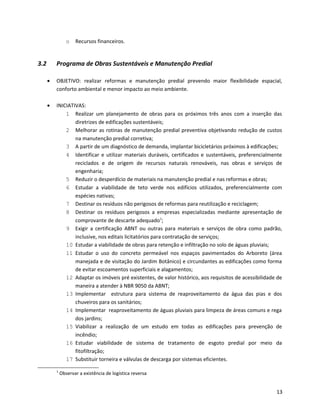 o Recursos financeiros.
3.2 Programa de Obras Sustentáveis e Manutenção Predial
• OBJETIVO: realizar reformas e manutenção predial prevendo maior flexibilidade espacial,
conforto ambiental e menor impacto ao meio ambiente.
• INICIATIVAS:
1 Realizar um planejamento de obras para os próximos três anos com a inserção das
diretrizes de edificações sustentáveis;
2 Melhorar as rotinas de manutenção predial preventiva objetivando redução de custos
na manutenção predial corretiva;
3 A partir de um diagnóstico de demanda, implantar bicicletários próximos à edificações;
4 Identificar e utilizar materiais duráveis, certificados e sustentáveis, preferencialmente
reciclados e de origem de recursos naturais renováveis, nas obras e serviços de
engenharia;
5 Reduzir o desperdício de materiais na manutenção predial e nas reformas e obras;
6 Estudar a viabilidade de teto verde nos edifícios utilizados, preferencialmente com
espécies nativas;
7 Destinar os resíduos não perigosos de reformas para reutilização e reciclagem;
8 Destinar os resíduos perigosos a empresas especializadas mediante apresentação de
comprovante de descarte adequado1
;
9 Exigir a certificação ABNT ou outras para materiais e serviços de obra como padrão,
inclusive, nos editais licitatórios para contratação de serviços;
10 Estudar a viabilidade de obras para retenção e infiltração no solo de águas pluviais;
11 Estudar o uso do concreto permeável nos espaços pavimentados do Arboreto (área
manejada e de visitação do Jardim Botânico) e circundantes as edificações como forma
de evitar escoamentos superficiais e alagamentos;
12 Adaptar os imóveis pré existentes, de valor histórico, aos requisitos de acessibilidade de
maneira a atender à NBR 9050 da ABNT;
13 Implementar estrutura para sistema de reaproveitamento da água das pias e dos
chuveiros para os sanitários;
14 Implementar reaproveitamento de águas pluviais para limpeza de áreas comuns e rega
dos jardins;
15 Viabilizar a realização de um estudo em todas as edificações para prevenção de
incêndio;
16 Estudar viabilidade de sistema de tratamento de esgoto predial por meio da
fitofiltração;
17 Substituir torneira e válvulas de descarga por sistemas eficientes.
1
Observar a existência de logística reversa
13
 