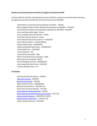 Membros da Comissão Gestora do Plano de Logística Sustentável do JBRJ
A Portaria JBRJ Nº 141/2012, alterada pela de número 25/2013, constituiu a Comissão Gestora do Plano
de Logística Sustentável no âmbito da Comissão Permanente da A3P/JBRJ.
João Elisiário Lima de Rezende (Coordenador da CGPLS) - CRL/DG
Marcia Salgueiro Maria Teixeira Wenzel (Coordenadora da A3P/JBRJ) – SEA/DIAT
Carmelita Santoro Bottino (Coordenadora substituta da A3P/JBRJ) – SEA/DIAT
Ana Lucia Duque Alfaia Lagos - Museu
Ana Lucia Miguel Marmello Barreiro - DIPEQ
Carla Beatriz Duarte de Souza - Museu
Carlos Alexandre dos Santos Sawczuk – CCAV/DIAT
Clarice Martins Ribeiro – Herbário/DIPEQ
Claudia Rabelo Lopes - ASCOM/GAB
Debora Sieczkowski Nascimento – CROMA/DIAT
Gustavo Klotz Tato – CCAV/DIAT
Luciana Mautone - CPL
Luciana Oertel Lancellotti - GAB
Maria Fernanda de Souza Lavandeira - ENBT
Marina de Jesus Fernandes - DIPEQ
Patrick Rodrigues Perrotta – CROMA/DIAT
Paulo Sergio Rocha de Ornelas – CRL/DIAT
Suindara Rodrigues Ney – DG
Convidados
David Ricardo Moreira Ramos - CGP/DG
João Carlos da Silva - CRS/DIAT
Karla Ferreira da Silva – CGP/DG
Maíra da Rocha e Silva – ASCOM/GAB
Monica Sousa da Rocha -- COPLAN / DG
Paulo Victor de Sousa Almeida – CTIC /DG
Paulo Roberto Sampaio da Rocha – SSP/DG
Renato Maximo de Almeida Pizarro Drummond – CTIC / DG
Rosana Simões Medeiros – BIBLIOTECA / DIPEQ
Sergio Paulo Carvalho Souza - COPLAN / DG
Ulisses Carvalho de Souza – CRS /DIAT
2
 
