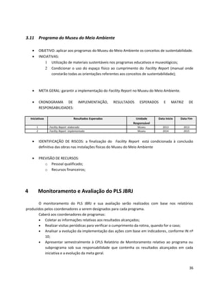 3.11 Programa do Museu do Meio Ambiente
• OBJETIVO: aplicar aos programas do Museu do Meio Ambiente os conceitos de sustentabilidade.
• INICIATIVAS:
1 Utilização de materiais sustentáveis nos programas educativos e museológicos;
2 Condicionar o uso do espaço físico ao cumprimento do Facility Report (manual onde
constarão todas as orientações referentes aos conceitos de sustentabilidade);
• META GERAL: garantir a implementação do Facility Report no Museu do Meio Ambiente.
• CRONOGRAMA DE IMPLEMENTAÇÃO, RESULTADOS ESPERADOS E MATRIZ DE
RESPONSABILIDADES:
Iniciativas Resultados Esperados Unidade
Responsável
Data Início Data Fim
1 Facility Report elaborado Museu 2013 2013
2 Facility Report implementado Museu 2014 2015
• IDENTIFICAÇÃO DE RISCOS: a finalização do Facility Report está condicionada à conclusão
definitiva das obras nas instalações físicas do Museu do Meio Ambiente
• PREVISÃO DE RECURSOS:
o Pessoal qualificado;
o Recursos financeiros;
4 Monitoramento e Avaliação do PLS JBRJ
O monitoramento do PLS JBRJ e sua avaliação serão realizados com base nos relatórios
produzidos pelos coordenadores a serem designados para cada programa.
Caberá aos coordenadores de programas:
• Coletar as informações relativas aos resultados alcançados;
• Realizar visitas periódicas para verificar o cumprimento da rotina, quando for o caso;
• Analisar a evolução da implementação das ações com base em indicadores, conforme IN nº
10;
• Apresentar semestralmente à CPLS Relatório de Monitoramento relativo ao programa ou
subprograma sob sua responsabilidade que contenha os resultados alcançados em cada
iniciativa e a evolução da meta geral.
36
 