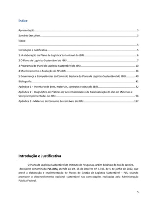 Índice
Apresentação...............................................................................................................................................3
Sumário Executivo.......................................................................................................................................3
Índice
.....................................................................................................................................................................5
Introdução e Justificativa.............................................................................................................................5
1. A elaboração do Plano de Logística Sustentável do JBRJ.........................................................................6
2 O Plano de Logística Sustentável do JBRJ..................................................................................................7
3 Programas do Plano de Logística Sustentável do JBRJ............................................................................10
4 Monitoramento e Avaliação do PLS JBRJ................................................................................................36
5 Governança e Competências da Comissão Gestora do Plano de Logística Sustentável do JBRJ.............40
Bibliografia.................................................................................................................................................41
Apêndice 1 – Inventário de bens, materiais, contratos e obras do JBRJ....................................................42
Apêndice 2 – Diagnóstico de Práticas de Sustentabilidade e de Racionalização do Uso de Materiais e
Serviços Implementadas no JBRJ...............................................................................................................96
Apêndice 3 - Materiais de Consumo Sustentáveis do JBRJ......................................................................117
Introdução e Justificativa
O Plano de Logística Sustentável do Instituto de Pesquisas Jardim Botânico do Rio de Janeiro,
doravante denominado PLS JBRJ, atende ao art. 16 do Decreto nº 7.746, de 5 de junho de 2012, que
prevê a elaboração e implementação de Planos de Gestão de Logística Sustentável – PLS, visando
promover o desenvolvimento nacional sustentável nas contratações realizadas pela Administração
Pública Federal.
5
 