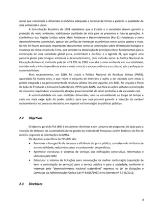 social que contemple a dimensão econômica adequada e racional de forma a garantir a qualidade de
vida ambiental e social.
A Constituição Brasileira de 1988 estabelece que o Estado e a sociedade devem garantir a
proteção do meio ambiente, viabilizando qualidade de vida para as presentes e futuras gerações. A
Conferência das Nações Unidas sobre Meio Ambiente e Desenvolvimento (Rio 92) fortaleceu o tema
desenvolvimento sustentável, apesar do conflito de interesses econômicos entre países pobres e ricos.
Na Rio 92 foram assinadas importantes documentos como as convenções sobre diversidade biológica e
mudança do clima; a Carta da Terra, que consiste na declaração de princípios éticos fundamentais para a
construção de uma sociedade global justa, sustentável e pacífica; e a Agenda 21, que sugere uma
parceria global para integrar ambiente e desenvolvimento, com inclusão social. A Política Nacional de
Educação Ambiental, instituída pela Lei nº 9.795 de 1999, concebe o meio ambiente em sua totalidade,
considerando a interdependência entre o meio natural, o socioeconômico e o cultural, sob o enfoque da
sustentabilidade.
Mais recentemente, em 2010, foi criada a Política Nacional de Resíduos Sólidos (PNRS),
aguardada há muitos anos, e que reúne o conjunto de diretrizes e ações a ser adotado com vistas à
gestão integrada e ao gerenciamento de resíduos sólidos. No ano seguinte, em 2011, foi lançado o Plano
de Ação de Produção e Consumo Sustentáveis (PPCS) pelo MMA, que foca as ações voltadas à promoção
de consumo responsável, envolvendo atuação governamental, do setor produtivo e da sociedade civil.
A sustentabilidade em suas múltiplas dimensões, vem se consolidando ao longo do tempo e
cada vez mais exige ação do poder público para que seja possível garantir a inserção da variável
socioambiental no processo decisório, em especial na formulação de políticas públicas.
2.2 Objetivos
O objetivo geral do PLS JBRJ é estabelecer diretrizes e um conjunto de programas de ação para a
inserção de atributos de sustentabilidade na gestão do Instituto de Pesquisas Jardim Botânico do Rio de
Janeiro, seguindo as orientações do MMA.
Os objetivos específicos do PLS JBRJ são:
• Promover a boa gestão de recursos e eficiência do gasto público, considerando atributos de
sustentabilidade, reduzindo custos e combatendo desperdícios;
• Aprimorar estruturas e sistemas de serviços das edificações construídas, reformadas e
utilizadas pelo JBRJ;
• Estruturar o sistema de licitações para consecução da melhor contratação (aquisição de
bens e contratação de serviços) para o serviço público e para a sociedade, conforme o
interesse pelo “desenvolvimento nacional sustentável” expresso na Lei de Licitações e
Contratos da Administração Pública (Lei nº 8.666/1993) e no Decreto nº 7.746/2012.
2.3 Diretrizes
8
 