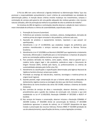 O PLS do JBRJ tem como referencial a Agenda Ambiental na Administração Pública “que visa
promover a responsabilidade socioambiental e inserir critérios de sustentabilidade nas atividades da
administração pública. A inserção desses critérios envolve mudanças nos investimentos, compras e
contratação de serviços pelo governo até uma gestão adequada dos resíduos gerados e dos recursos
naturais utilizados, além de promoção da melhoria na qualidade de vida no ambiente de trabalho”.
As iniciativas do JBRJ de logística e contratações deverão observar a adoção do maior número e
maior intensidade de atributos e critérios de sustentabilidade, especificados abaixo:
1. Promoção do Consumo Sustentável;
2. Preferência por produtos reciclados, recicláveis, atóxicos, biodegradáveis, derivados de
matérias primas de origem renovável e não predatória, conforme cada caso;
3. Aquisição de produtos e equipamentos duráveis, reparáveis e que possam ser
aperfeiçoados;
4. Atendimento à Lei nº 12.349/2010, que estabelece margem de preferência para
produtos manufaturados e serviços nacionais que atendam às Normas Técnicas
brasileiras;
5. Atendimento à Lei nº 123/2006 e ao Decreto 6.204/2007 que regulamenta o tratamento
favorecido, diferenciado e simplificado para as microempresas e empresas de pequeno
porte nas contratações públicas de bens, serviços e obras;
6. Para produtos derivados da madeira, como papéis, móveis, deve-se garantir que a
madeira tenha origem legal e não predatória, podendo-se exigir o Documento de
Origem Florestal (DOF), emitido pelo Ibama, ou preferencialmente os critérios de
sustentabilidade adotados pelo Cerflor e/ou FSC;
7. Atendimento às classificações e especificações determinadas pela Agência Nacional de
Vigilância Sanitária (Anvisa), sempre que couber;
8. Prioridade ao emprego de mão-de-obra, materiais, tecnologias e matérias-primas de
origem local/ regional;
9. Quando possível, exigir comprovação de que o licitante adota práticas adequadas de
desfazimento, logística reversa ou reciclagem dos bens que não forem reutilizáveis;
10. Observância da norma brasileira das séries ISO 14.000, relativas a Sistemas de Gestão
Ambiental;
11. Nos contratos de serviços de obras e manutenção, observar diretrizes, critérios e
procedimentos para a gestão dos resíduos da construção civil, inclusive o que está
estabelecido na Lei nº 12.305/2010, Resolução CONAMA nº 307/2002 e IN/SLTI nº
01/2010.
12. Nos serviços de limpeza e conservação, observar inclusive a Resolução CONAMA nº
20/1994 (ruídos), nº 359/2005 (limite de concentração de fósforo), nº 267/2000
(substâncias agressivas à camada de ozônio), Lei nº 9.433/97 (desperdício de água
tratada e preservação dos recursos hídricos), Portaria MMA nº 43/2009 (proibição do
uso de asbesto/amianto), especificações da Anvisa, e outras legislações correlatas.
9
 
