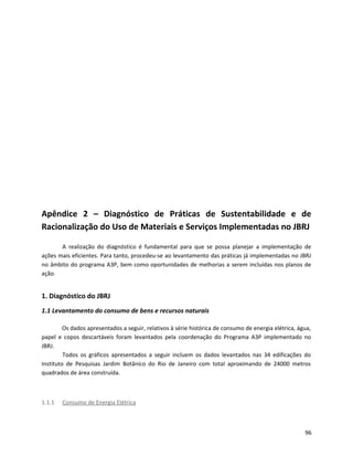 Apêndice 2 – Diagnóstico de Práticas de Sustentabilidade e de
Racionalização do Uso de Materiais e Serviços Implementadas no JBRJ
A realização do diagnóstico é fundamental para que se possa planejar a implementação de
ações mais eficientes. Para tanto, procedeu-se ao levantamento das práticas já implementadas no JBRJ
no âmbito do programa A3P, bem como oportunidades de melhorias a serem incluídas nos planos de
ação.
1. Diagnóstico do JBRJ
1.1 Levantamento do consumo de bens e recursos naturais
Os dados apresentados a seguir, relativos à série histórica de consumo de energia elétrica, água,
papel e copos descartáveis foram levantados pela coordenação do Programa A3P implementado no
JBRJ.
Todos os gráficos apresentados a seguir incluem os dados levantados nas 34 edificações do
Instituto de Pesquisas Jardim Botânico do Rio de Janeiro com total aproximando de 24000 metros
quadrados de área construída.
1.1.1 Consumo de Energia Elétrica
96
 