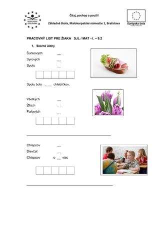 Čítaj, pochop a použi!
Základná škola, Malokarpatské námestie 1, Bratislava
PRACOVNÝ LIST PRE ŽIAKA SJL / MAT - I. – 9.2
1. Slovné úlohy
Šunkových __
Syrových __
Spolu __
Spolu bolo ____ chlebíčkov.
Všetkých __
Žltých __
Fialových __
_______________________________________________
Chlapcov __
Dievčat __
Chlapcov o __ viac
________________________________________________
 