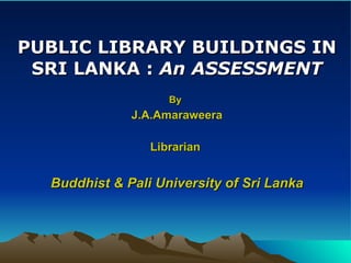 PUBLIC LIBRARY BUILDINGS IN SRI LANKA :  An ASSESSMENT By   J.A.Amaraweera Librarian  Buddhist & Pali University of Sri Lanka 