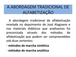 A ABORDAGEM TRADICIONAL DE
      ALFABETIZAÇÃO
  A abordagem tradicional de alfabetização
revelada no depoimento de José Alagoano e
nos materiais didáticos que analisamos foi
preconizada através dos métodos de
alfabetização que podem ser compreendidos
sob duas vertentes:
- métodos de marcha sintética
- métodos de marcha analítica
 