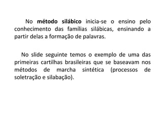 No método silábico inicia-se o ensino pelo
conhecimento das famílias silábicas, ensinando a
partir delas a formação de palavras.

   No slide seguinte temos o exemplo de uma das
primeiras cartilhas brasileiras que se baseavam nos
métodos de marcha sintética (processos de
soletração e silabação).
 