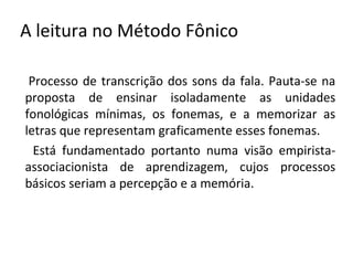 A leitura no Método Fônico

 Processo de transcrição dos sons da fala. Pauta-se na
proposta de ensinar isoladamente as unidades
fonológicas mínimas, os fonemas, e a memorizar as
letras que representam graficamente esses fonemas.
  Está fundamentado portanto numa visão empirista-
associacionista de aprendizagem, cujos processos
básicos seriam a percepção e a memória.
 