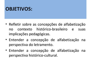 OBJETIVOS:

• Refletir sobre as concepções de alfabetização
  no contexto histórico-brasileiro e suas
  implicações pedagógicas.
• Entender a concepção de alfabetização na
  perspectiva do letramento.
• Entender a concepção de alfabetização na
  perspectiva histórico-cultural.
 